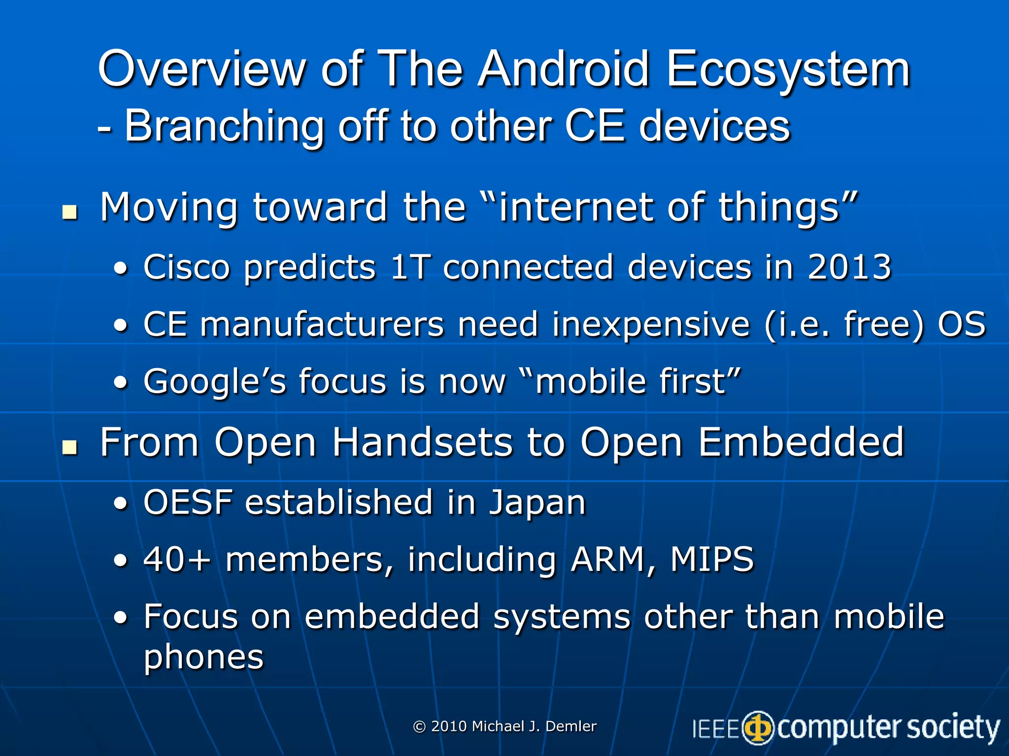 Overview of The Android Ecosystem
    - Branching off to other CE devices
   Moving toward the “internet of things”
    • Cisco predicts 1T connected devices in 2013
    • CE manufacturers need inexpensive (i.e. free) OS
    • Google’s focus is now “mobile first”
   From Open Handsets to Open Embedded
    • OESF established in Japan
    • 40+ members, including ARM, MIPS
    • Focus on embedded systems other than mobile
      phones
                      © 2010 Michael J. Demler
 