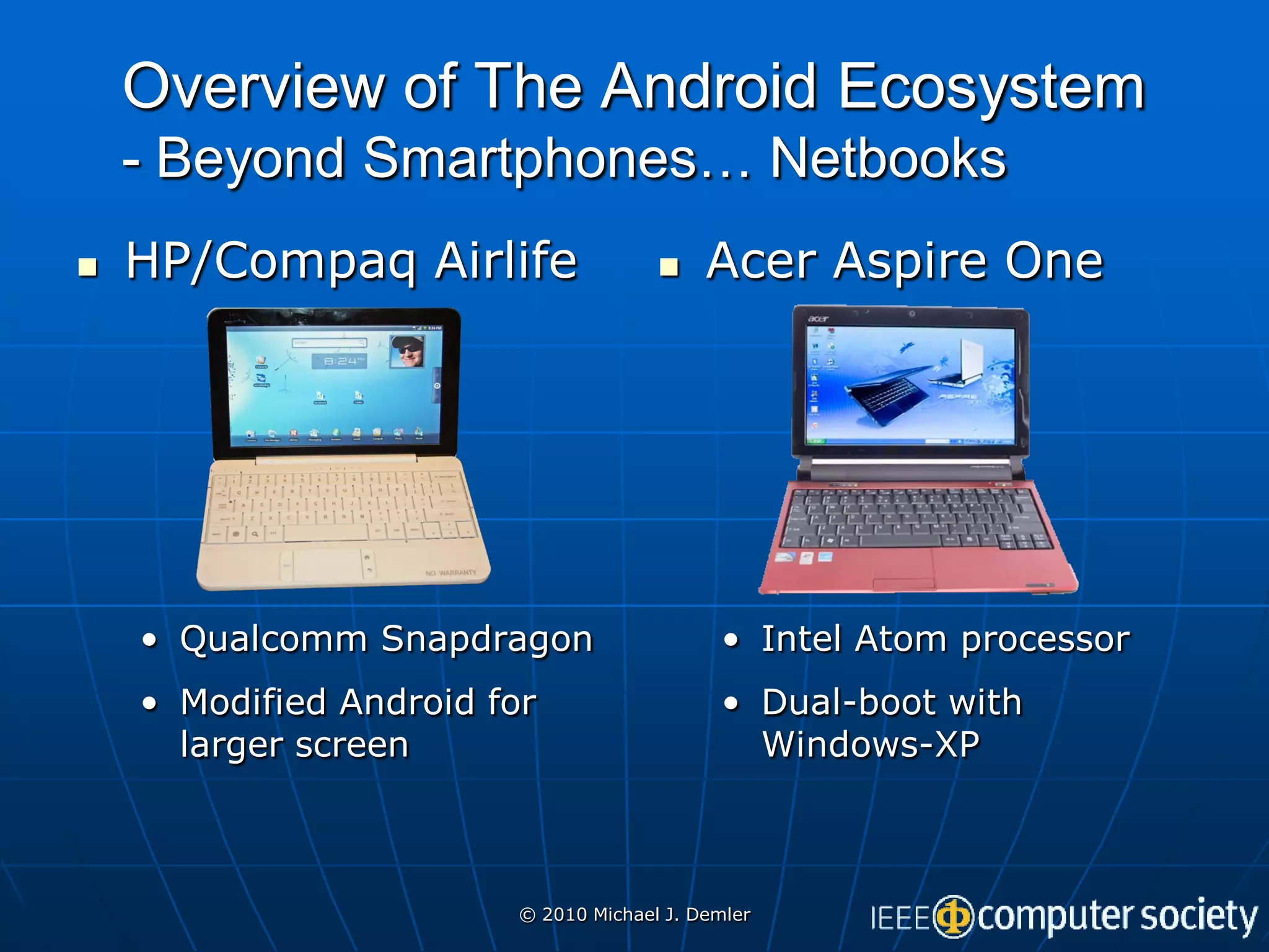Overview of The Android Ecosystem
    - Beyond Smartphones… Netbooks
   HP/Compaq Airlife                      Acer Aspire One




    • Qualcomm Snapdragon                    • Intel Atom processor
    • Modified Android for                   • Dual-boot with
      larger screen                            Windows-XP



                         © 2010 Michael J. Demler
 