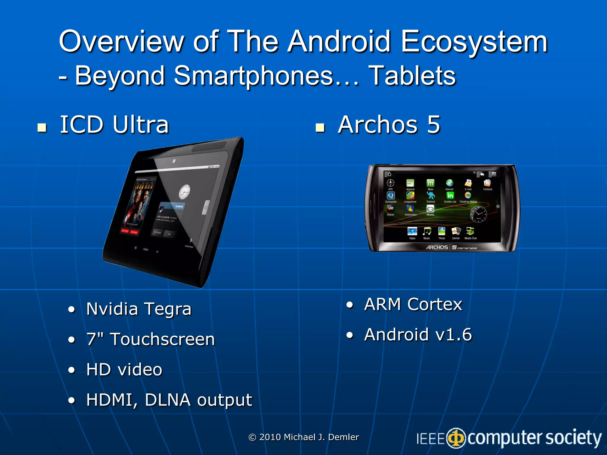 Overview of The Android Ecosystem
    - Beyond Smartphones… Tablets
   ICD Ultra                            Archos 5




    • Nvidia Tegra                         • ARM Cortex

    • 7" Touchscreen                       • Android v1.6

    • HD video
    • HDMI, DLNA output

                       © 2010 Michael J. Demler
 