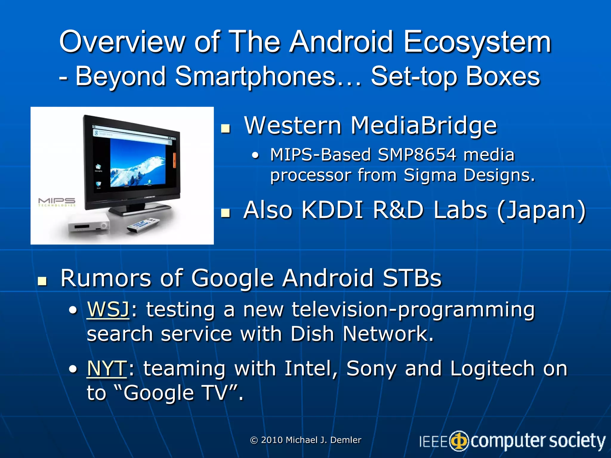 Overview of The Android Ecosystem
    - Beyond Smartphones… Set-top Boxes
                     Western MediaBridge
                      • MIPS-Based SMP8654 media
                        processor from Sigma Designs.

                     Also KDDI R&D Labs (Japan)

   Rumors of Google Android STBs
    • WSJ: testing a new television-programming
      search service with Dish Network.
    • NYT: teaming with Intel, Sony and Logitech on
      to “Google TV”.

                      © 2010 Michael J. Demler
 