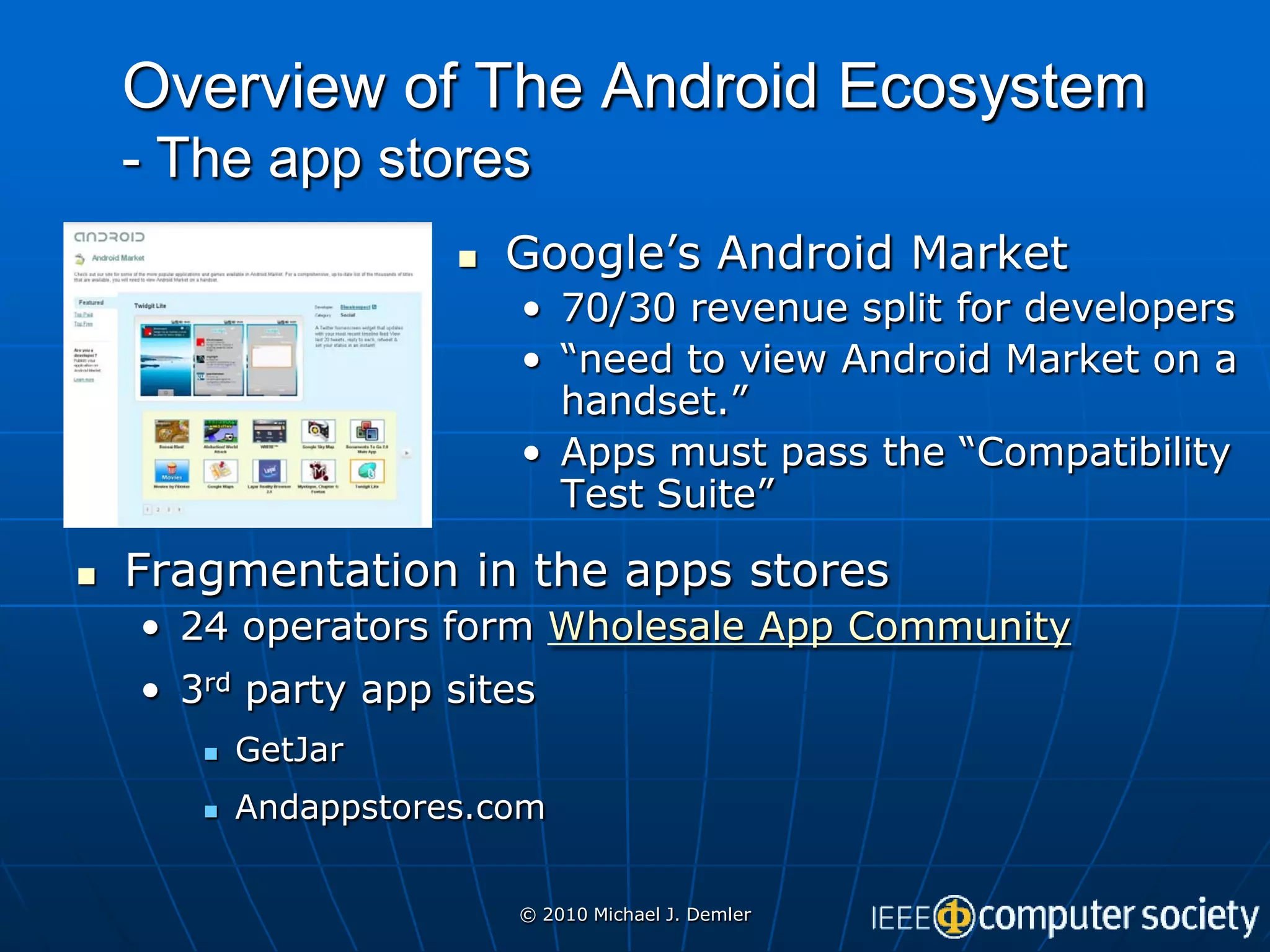 Overview of The Android Ecosystem
    - The app stores
                         Google’s Android Market
                          • 70/30 revenue split for developers
                          • “need to view Android Market on a
                            handset.”
                          • Apps must pass the “Compatibility
                            Test Suite”

   Fragmentation in the apps stores
    • 24 operators form Wholesale App Community
    • 3rd party app sites
          GetJar
          Andappstores.com


                          © 2010 Michael J. Demler
 