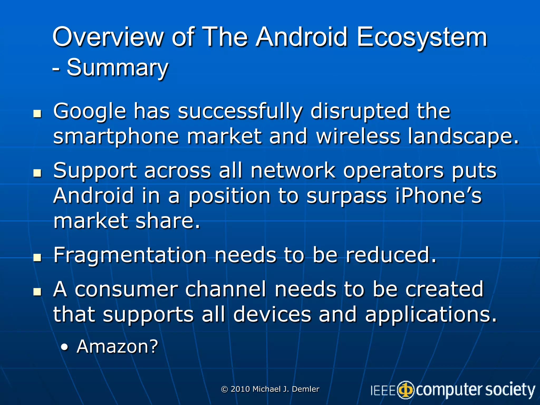 Overview of The Android Ecosystem
    - Summary
   Google has successfully disrupted the
    smartphone market and wireless landscape.
   Support across all network operators puts
    Android in a position to surpass iPhone’s
    market share.
   Fragmentation needs to be reduced.
   A consumer channel needs to be created
    that supports all devices and applications.
    • Amazon?

                    © 2010 Michael J. Demler
 