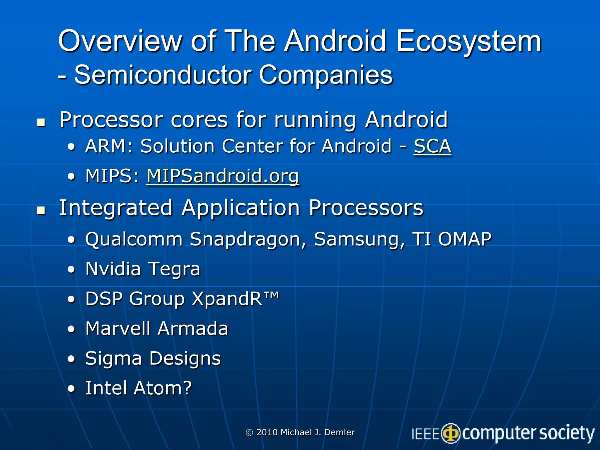 Overview of The Android Ecosystem
    - Semiconductor Companies
   Processor cores for running Android
    • ARM: Solution Center for Android - SCA
    • MIPS: MIPSandroid.org
   Integrated Application Processors
    • Qualcomm Snapdragon, Samsung, TI OMAP
    • Nvidia Tegra
    • DSP Group XpandR™
    • Marvell Armada
    • Sigma Designs
    • Intel Atom?

                       © 2010 Michael J. Demler
 