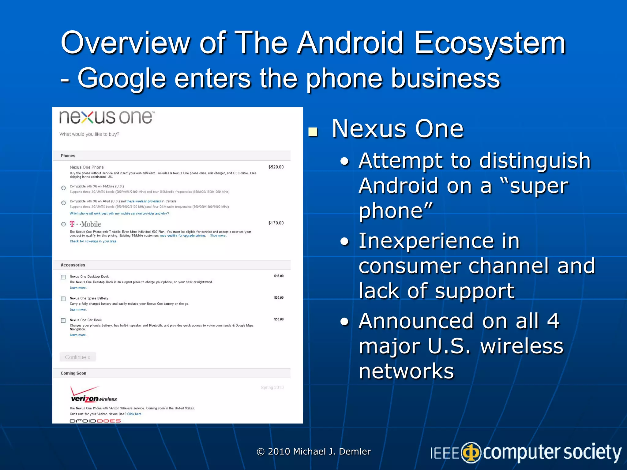 Overview of The Android Ecosystem
- Google enters the phone business
                             Nexus One
                                • Attempt to distinguish
                                  Android on a “super
                                  phone”
                                • Inexperience in
                                  consumer channel and
                                  lack of support
                                • Announced on all 4
                                  major U.S. wireless
                                  networks


               © 2010 Michael J. Demler
 
