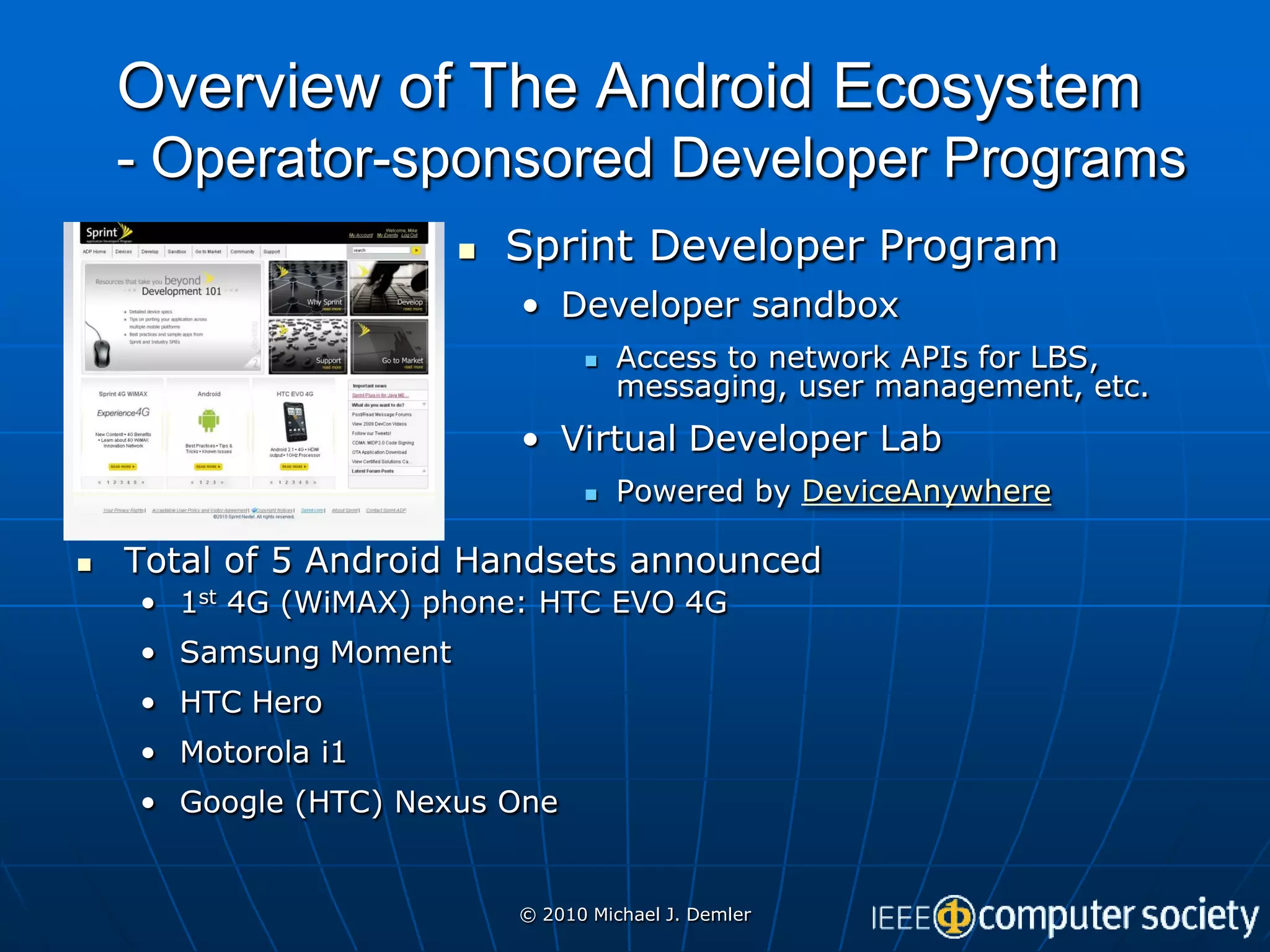Overview of The Android Ecosystem
    - Operator-sponsored Developer Programs
                          Sprint Developer Program
                           • Developer sandbox
                                    Access to network APIs for LBS,
                                     messaging, user management, etc.
                           • Virtual Developer Lab
                                    Powered by DeviceAnywhere

   Total of 5 Android Handsets announced
    • 1st 4G (WiMAX) phone: HTC EVO 4G
    • Samsung Moment
    • HTC Hero
    • Motorola i1
    • Google (HTC) Nexus One


                           © 2010 Michael J. Demler
 
