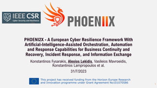 This project has received funding from the Horizon Europe Research
and Innovation programme under Grant Agreement No101070586
PHOENI2X - A European Cyber Resilience Framework With
Artificial-Intelligence-Assisted Orchestration, Automation
and Response Capabilities for Business Continuity and
Recovery, Incident Response, and Information Exchange
Konstantinos Fysarakis, Alexios Lekidis, Vasileios Mavroeidis,
Konstantinos Lampropoulos et al.
31/7/2023
1
 