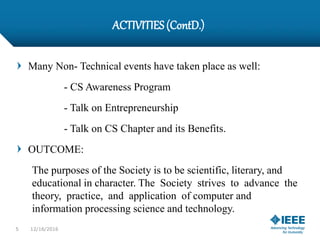 ACTIVITIES(ContD.)
Many Non- Technical events have taken place as well:
- CS Awareness Program
- Talk on Entrepreneurship
- Talk on CS Chapter and its Benefits.
OUTCOME:
The purposes of the Society is to be scientific, literary, and
educational in character. The Society strives to advance the
theory, practice, and application of computer and
information processing science and technology.
5 12/16/2016
 