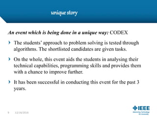 unique story
An event which is being done in a unique way: CODEX
The students’ approach to problem solving is tested through
algorithms. The shortlisted candidates are given tasks.
On the whole, this event aids the students in analysing their
technical capabilities, programming skills and provides them
with a chance to improve further.
It has been successful in conducting this event for the past 3
years.
9 12/16/2016
 
