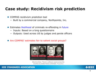 Case study: Recidivism risk prediction
 COMPAS recidivism prediction tool
– Built by a commercial company, Northpointe, Inc.
 Estimates likelihood of criminals re-offending in future
– Inputs: Based on a long questionnaire
– Outputs: Used across US by judges and parole officers
 Are COMPAS’ estimates fair to salient social groups?
5
Machine Bias: There’s software used across the
country to predict future criminals. Propublica
 