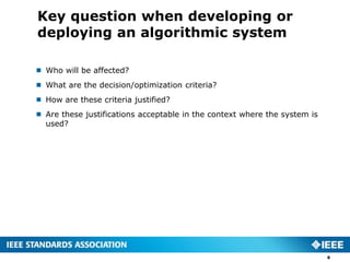 Key question when developing or
deploying an algorithmic system
8
 Who will be affected?
 What are the decision/optimization criteria?
 How are these criteria justified?
 Are these justifications acceptable in the context where the system is
used?
 