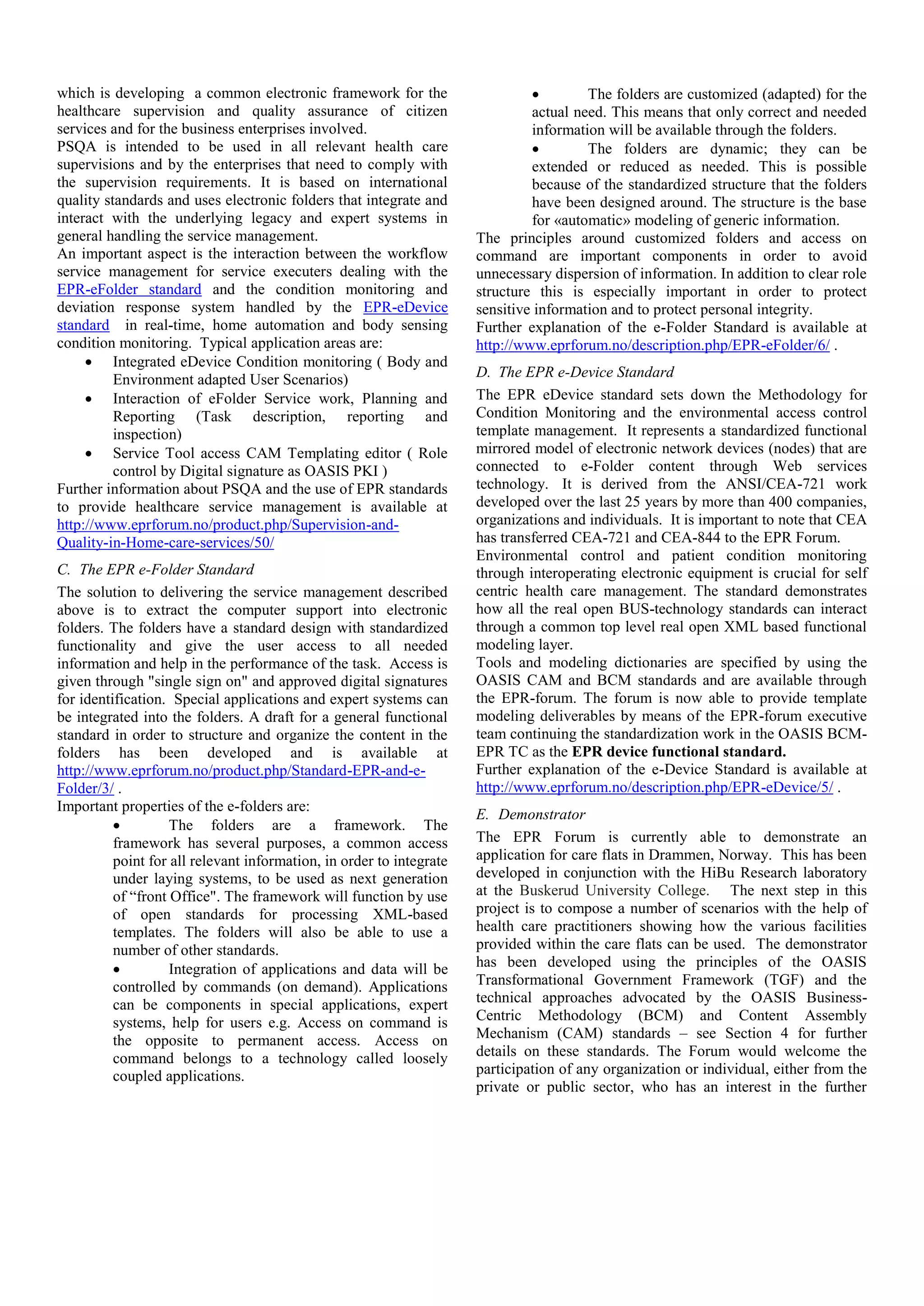 which is developing a common electronic framework for the
healthcare supervision and quality assurance of citizen
services and for the business enterprises involved.
PSQA is intended to be used in all relevant health care
supervisions and by the enterprises that need to comply with
the supervision requirements. It is based on international
quality standards and uses electronic folders that integrate and
interact with the underlying legacy and expert systems in
general handling the service management.
An important aspect is the interaction between the workflow
service management for service executers dealing with the
EPR-eFolder standard and the condition monitoring and
deviation response system handled by the EPR-eDevice
standard in real-time, home automation and body sensing
condition monitoring. Typical application areas are:
 Integrated eDevice Condition monitoring ( Body and
Environment adapted User Scenarios)
 Interaction of eFolder Service work, Planning and
Reporting (Task description, reporting and
inspection)
 Service Tool access CAM Templating editor ( Role
control by Digital signature as OASIS PKI )
Further information about PSQA and the use of EPR standards
to provide healthcare service management is available at
http://www.eprforum.no/product.php/Supervision-and-
Quality-in-Home-care-services/50/
C. The EPR e-Folder Standard
The solution to delivering the service management described
above is to extract the computer support into electronic
folders. The folders have a standard design with standardized
functionality and give the user access to all needed
information and help in the performance of the task. Access is
given through "single sign on" and approved digital signatures
for identification. Special applications and expert systems can
be integrated into the folders. A draft for a general functional
standard in order to structure and organize the content in the
folders has been developed and is available at
http://www.eprforum.no/product.php/Standard-EPR-and-e-
Folder/3/ .
Important properties of the e-folders are:
 The folders are a framework. The
framework has several purposes, a common access
point for all relevant information, in order to integrate
under laying systems, to be used as next generation
of “front Office". The framework will function by use
of open standards for processing XML-based
templates. The folders will also be able to use a
number of other standards.
 Integration of applications and data will be
controlled by commands (on demand). Applications
can be components in special applications, expert
systems, help for users e.g. Access on command is
the opposite to permanent access. Access on
command belongs to a technology called loosely
coupled applications.
 The folders are customized (adapted) for the
actual need. This means that only correct and needed
information will be available through the folders.
 The folders are dynamic; they can be
extended or reduced as needed. This is possible
because of the standardized structure that the folders
have been designed around. The structure is the base
for «automatic» modeling of generic information.
The principles around customized folders and access on
command are important components in order to avoid
unnecessary dispersion of information. In addition to clear role
structure this is especially important in order to protect
sensitive information and to protect personal integrity.
Further explanation of the e-Folder Standard is available at
http://www.eprforum.no/description.php/EPR-eFolder/6/ .
D. The EPR e-Device Standard
The EPR eDevice standard sets down the Methodology for
Condition Monitoring and the environmental access control
template management. It represents a standardized functional
mirrored model of electronic network devices (nodes) that are
connected to e-Folder content through Web services
technology. It is derived from the ANSI/CEA-721 work
developed over the last 25 years by more than 400 companies,
organizations and individuals. It is important to note that CEA
has transferred CEA-721 and CEA-844 to the EPR Forum.
Environmental control and patient condition monitoring
through interoperating electronic equipment is crucial for self
centric health care management. The standard demonstrates
how all the real open BUS-technology standards can interact
through a common top level real open XML based functional
modeling layer.
Tools and modeling dictionaries are specified by using the
OASIS CAM and BCM standards and are available through
the EPR-forum. The forum is now able to provide template
modeling deliverables by means of the EPR-forum executive
team continuing the standardization work in the OASIS BCM-
EPR TC as the EPR device functional standard.
Further explanation of the e-Device Standard is available at
http://www.eprforum.no/description.php/EPR-eDevice/5/ .
E. Demonstrator
The EPR Forum is currently able to demonstrate an
application for care flats in Drammen, Norway. This has been
developed in conjunction with the HiBu Research laboratory
at the Buskerud University College. The next step in this
project is to compose a number of scenarios with the help of
health care practitioners showing how the various facilities
provided within the care flats can be used. The demonstrator
has been developed using the principles of the OASIS
Transformational Government Framework (TGF) and the
technical approaches advocated by the OASIS Business-
Centric Methodology (BCM) and Content Assembly
Mechanism (CAM) standards – see Section 4 for further
details on these standards. The Forum would welcome the
participation of any organization or individual, either from the
private or public sector, who has an interest in the further
 