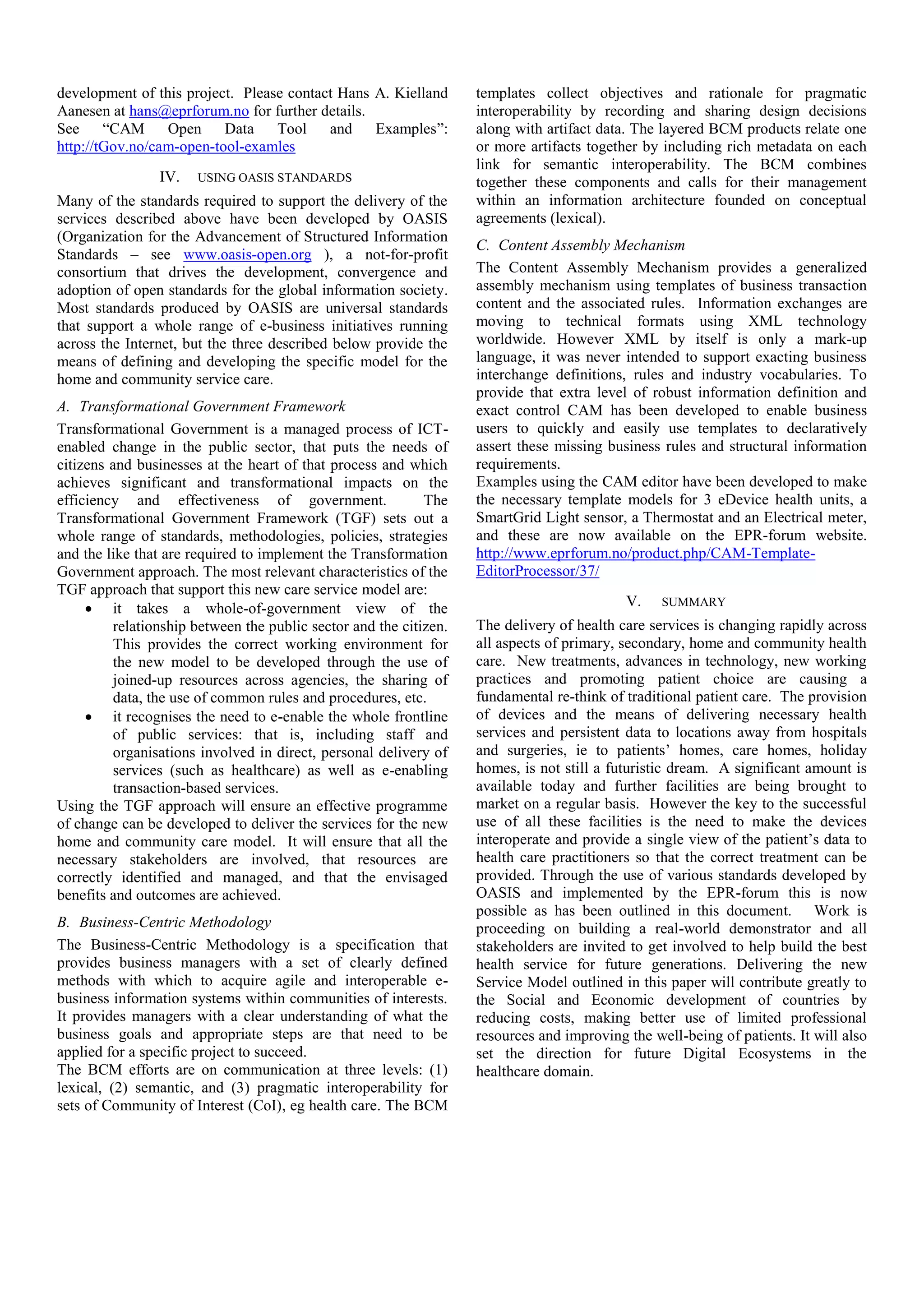 development of this project. Please contact Hans A. Kielland
Aanesen at hans@eprforum.no for further details.
See “CAM Open Data Tool and Examples”:
http://tGov.no/cam-open-tool-examles
IV. USING OASIS STANDARDS
Many of the standards required to support the delivery of the
services described above have been developed by OASIS
(Organization for the Advancement of Structured Information
Standards – see www.oasis-open.org ), a not-for-profit
consortium that drives the development, convergence and
adoption of open standards for the global information society.
Most standards produced by OASIS are universal standards
that support a whole range of e-business initiatives running
across the Internet, but the three described below provide the
means of defining and developing the specific model for the
home and community service care.
A. Transformational Government Framework
Transformational Government is a managed process of ICT-
enabled change in the public sector, that puts the needs of
citizens and businesses at the heart of that process and which
achieves significant and transformational impacts on the
efficiency and effectiveness of government. The
Transformational Government Framework (TGF) sets out a
whole range of standards, methodologies, policies, strategies
and the like that are required to implement the Transformation
Government approach. The most relevant characteristics of the
TGF approach that support this new care service model are:
 it takes a whole-of-government view of the
relationship between the public sector and the citizen.
This provides the correct working environment for
the new model to be developed through the use of
joined-up resources across agencies, the sharing of
data, the use of common rules and procedures, etc.
 it recognises the need to e-enable the whole frontline
of public services: that is, including staff and
organisations involved in direct, personal delivery of
services (such as healthcare) as well as e-enabling
transaction-based services.
Using the TGF approach will ensure an effective programme
of change can be developed to deliver the services for the new
home and community care model. It will ensure that all the
necessary stakeholders are involved, that resources are
correctly identified and managed, and that the envisaged
benefits and outcomes are achieved.
B. Business-Centric Methodology
The Business-Centric Methodology is a specification that
provides business managers with a set of clearly defined
methods with which to acquire agile and interoperable e-
business information systems within communities of interests.
It provides managers with a clear understanding of what the
business goals and appropriate steps are that need to be
applied for a specific project to succeed.
The BCM efforts are on communication at three levels: (1)
lexical, (2) semantic, and (3) pragmatic interoperability for
sets of Community of Interest (CoI), eg health care. The BCM
templates collect objectives and rationale for pragmatic
interoperability by recording and sharing design decisions
along with artifact data. The layered BCM products relate one
or more artifacts together by including rich metadata on each
link for semantic interoperability. The BCM combines
together these components and calls for their management
within an information architecture founded on conceptual
agreements (lexical).
C. Content Assembly Mechanism
The Content Assembly Mechanism provides a generalized
assembly mechanism using templates of business transaction
content and the associated rules. Information exchanges are
moving to technical formats using XML technology
worldwide. However XML by itself is only a mark-up
language, it was never intended to support exacting business
interchange definitions, rules and industry vocabularies. To
provide that extra level of robust information definition and
exact control CAM has been developed to enable business
users to quickly and easily use templates to declaratively
assert these missing business rules and structural information
requirements.
Examples using the CAM editor have been developed to make
the necessary template models for 3 eDevice health units, a
SmartGrid Light sensor, a Thermostat and an Electrical meter,
and these are now available on the EPR-forum website.
http://www.eprforum.no/product.php/CAM-Template-
EditorProcessor/37/
V. SUMMARY
The delivery of health care services is changing rapidly across
all aspects of primary, secondary, home and community health
care. New treatments, advances in technology, new working
practices and promoting patient choice are causing a
fundamental re-think of traditional patient care. The provision
of devices and the means of delivering necessary health
services and persistent data to locations away from hospitals
and surgeries, ie to patients’ homes, care homes, holiday
homes, is not still a futuristic dream. A significant amount is
available today and further facilities are being brought to
market on a regular basis. However the key to the successful
use of all these facilities is the need to make the devices
interoperate and provide a single view of the patient’s data to
health care practitioners so that the correct treatment can be
provided. Through the use of various standards developed by
OASIS and implemented by the EPR-forum this is now
possible as has been outlined in this document. Work is
proceeding on building a real-world demonstrator and all
stakeholders are invited to get involved to help build the best
health service for future generations. Delivering the new
Service Model outlined in this paper will contribute greatly to
the Social and Economic development of countries by
reducing costs, making better use of limited professional
resources and improving the well-being of patients. It will also
set the direction for future Digital Ecosystems in the
healthcare domain.
 