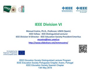 IEEE Education Society Distinguished Lecturer Program
IEEE Education Society Portuguese Chapter, Aveiro, Portugal
IEEE Education Society Spanish Chapter
13th May 2019
IEEE Division VI
Manuel Castro, Ph.D., Professor, UNED (Spain)
IEEE Fellow - IEEE Distinguished Lecturer
IEEE Division VI Director - IEEE Education Society President Emeritus
mcastro@ieec.uned.es
http://www.slideshare.net/mmmcastro/
 