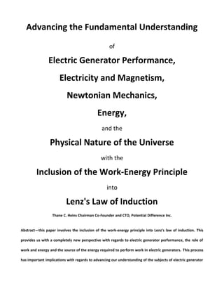 Advancing the Fundamental Understanding
of
Electric Generator Performance,
Electricity and Magnetism,
Newtonian Mechanics,
Energy,
and the
Physical Nature of the Universe
with the
Inclusion of the Work-Energy Principle
into
Lenz's Law of Induction
Thane C. Heins Chairman Co-Founder and CTO, Potential Difference Inc.
Abstract—this paper involves the inclusion of the work-energy principle into Lenz's law of induction. This
provides us with a completely new perspective with regards to electric generator performance, the role of
work and energy and the source of the energy required to perform work in electric generators. This process
has important implications with regards to advancing our understanding of the subjects of electric generator
 