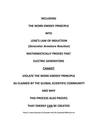 INCLUDING
THE WORK ENERGY PRINCIPLE
INTO
LENZ'S LAW OF INDUCTION
(Generator Armature Reaction)
MATHEMATICALLY PROVES THAT
ELECTRIC GENERATORS
CANNOT
VIOLATE THE WORK-ENERGY PRINCIPLE
AS CLAIMED BY THE GLOBAL SCIENTIFIC COMMUNITY
AND WHY
THIS PROCESS ALSO PROVES
THAT ENERGY CAN BE CREATED
Thane C. Heins Chairman Co-Founder and CTO, Potential Difference Inc.
 