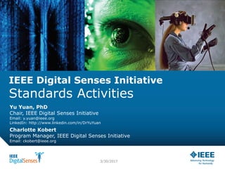 IEEE Digital Senses Initiative
Standards Activities
Yu Yuan, PhD
Chair, IEEE Digital Senses Initiative
Email: y.yuan@ieee.org
LinkedIn: http://www.linkedin.com/in/DrYuYuan
3/30/2017
Charlotte Kobert
Program Manager, IEEE Digital Senses Initiative
Email: ckobert@ieee.org
 