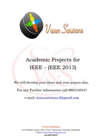 Vision Solutions
4/13 Brodipet, Guntur | Benz Circle ,Vijayawada | Ameerpet, Hyderabad
E-Mail:visionsolutions.9@gmail.com,
call-9603150547
Academic Projects for
IEEE - (EEE 2013)
We will develop your ideas and your papers also,
For any Further information call-9603150547
e-mail visionsolutions.9@gmail.com
 