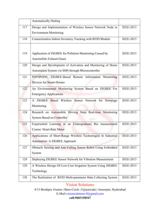 Automatically Dialing
117 Design and Implementation of Wireless Sensor Network Node in
Environment Monitoring
IEEE-2013
118 Connectionless Indoor Inventory Tracking with RFID Module IEEE-2013
119 Application of ZIGBEE for Pollution Monitoring Caused by
Automobile Exhaust Gases
IEEE-2013
120 Design and Development of Activation and Monitoring of Home
Automation System via SMS through Microcontroller
IEEE-2013
121 INFOPODS: ZIGBEE-Based Remote Information Monitoring
Devices for Smart-Homes
IEEE-2013
122 An Environmental Monitoring System Based on ZIGBEE For
Emergency Applications
IEEE-2013
123 A ZIGBEE Based Wireless Sensor Network for Sewerage
Monitoring
IEEE-2013
124 Research on Automobile Driving State Real-time Monitoring
System Based on Controller
IEEE-2013
125 Experiential Learning in an Undergraduate Bio measurement
Course: Heart-Rate Meter
IEEE-2013
126 Applications of Short-Range Wireless Technologies to Industrial
Automation: A ZIGBEE Approach
IEEE-2013
127 Obstacle Sensing and Anti-Falling Sensor Robot Using Embedded
System
IEEE-2013
128 Deploying ZIGBEE Sensor Network for Vibration Measurement IEEE-2013
129 A Wireless Design Of Low-Cost Irrigation System Using ZIGBEE
Technology
IEEE-2013
130 The Realization of RFID Multi-parameter Data Collecting System IEEE-2013
Vision Solutions
4/13 Brodipet, Guntur | Benz Circle ,Vijayawada | Ameerpet, Hyderabad
E-Mail:visionsolutions.9@gmail.com
call-9603150547
 