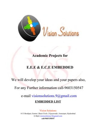 EMBEDDED LIST
Vision Solutions
4/13 Brodipet, Guntur | Benz Circle ,Vijayawada | Ameerpet, Hyderabad
E-Mail:visionsolutions.9@gmail.com
call-9603150547
Academic Projects for
E.E.E & E.C.E EMBEDDED
We will develop your ideas and your papers also,
For any Further information call-9603150547
e-mail visionsolutions.9@gmail.com
 