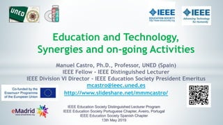 Education and Technology,
Synergies and on-going Activities
Manuel Castro, Ph.D., Professor, UNED (Spain)
IEEE Fellow - IEEE Distinguished Lecturer
IEEE Division VI Director - IEEE Education Society President Emeritus
mcastro@ieec.uned.es
http://www.slideshare.net/mmmcastro/
IEEE Education Society Distinguished Lecturer Program
IEEE Education Society Portuguese Chapter, Aveiro, Portugal
IEEE Education Society Spanish Chapter
13th May 2019
 