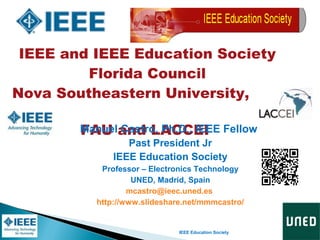 IEEE Education Society
IEEE and IEEE Education Society
Florida Council
Nova Southeastern University, ,
FAU and LACCEIManuel Castro, Ph.D., IEEE Fellow
Past President Jr
IEEE Education Society
Professor – Electronics Technology
UNED, Madrid, Spain
mcastro@ieec.uned.es
http://www.slideshare.net/mmmcastro/
 