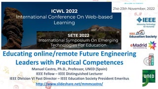 Educating online/remote Future Engineering
Leaders with Practical Competences
Manuel Castro, Ph.D., Professor, UNED (Spain)
IEEE Fellow – IEEE Distinguished Lecturer
IEEE Division VI Past Director – IEEE Education Society President Emeritus
http://www.slideshare.net/mmmcastro/
 