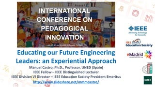 Educating our Future Engineering
Leaders: an Experiential Approach
Manuel Castro, Ph.D., Professor, UNED (Spain)
IEEE Fellow – IEEE Distinguished Lecturer
IEEE Division VI Director – IEEE Education Society President Emeritus
http://www.slideshare.net/mmmcastro/
 