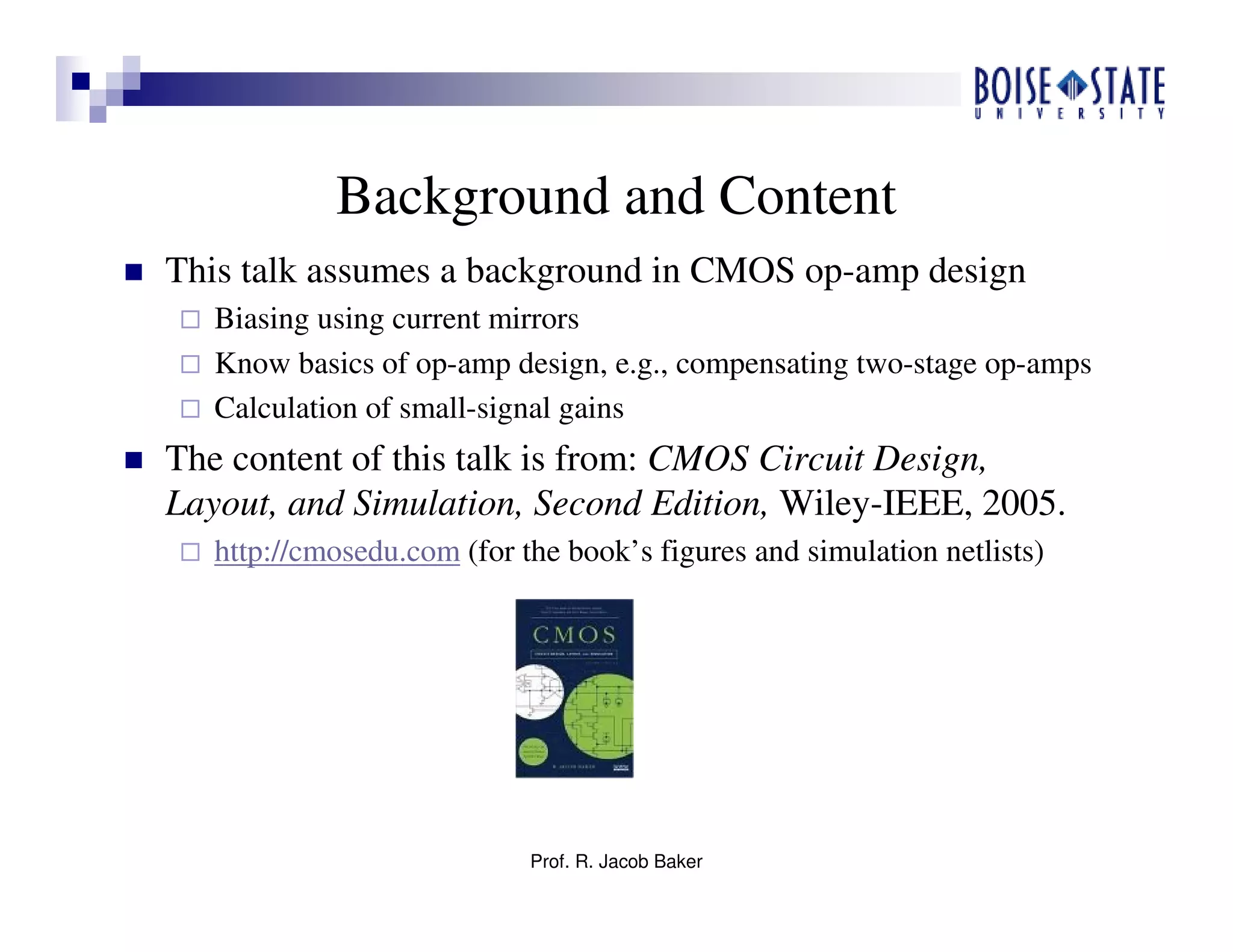 Prof. R. Jacob Baker
Background and Content
This talk assumes a background in CMOS op-amp design
Biasing using current mirrors
Know basics of op-amp design, e.g., compensating two-stage op-amps
Calculation of small-signal gains
The content of this talk is from: CMOS Circuit Design,
Layout, and Simulation, Second Edition, Wiley-IEEE, 2005.
http://cmosedu.com (for the book’s figures and simulation netlists)
 