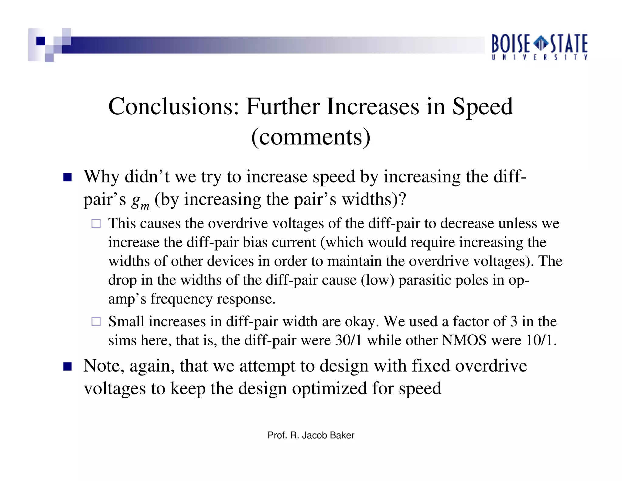 Prof. R. Jacob Baker
Conclusions: Further Increases in Speed
(comments)
Why didn’t we try to increase speed by increasing the diff-
pair’s gm (by increasing the pair’s widths)?
This causes the overdrive voltages of the diff-pair to decrease unless we
increase the diff-pair bias current (which would require increasing the
widths of other devices in order to maintain the overdrive voltages). The
drop in the widths of the diff-pair cause (low) parasitic poles in op-
amp’s frequency response.
Small increases in diff-pair width are okay. We used a factor of 3 in the
sims here, that is, the diff-pair were 30/1 while other NMOS were 10/1.
Note, again, that we attempt to design with fixed overdrive
voltages to keep the design optimized for speed
 