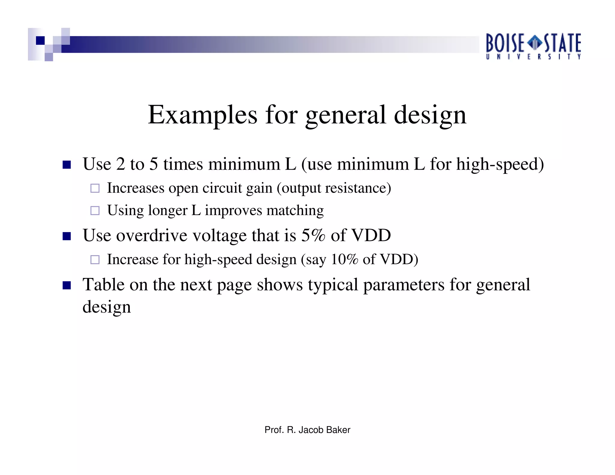 Prof. R. Jacob Baker
Examples for general design
Use 2 to 5 times minimum L (use minimum L for high-speed)
Increases open circuit gain (output resistance)
Using longer L improves matching
Use overdrive voltage that is 5% of VDD
Increase for high-speed design (say 10% of VDD)
Table on the next page shows typical parameters for general
design
 
