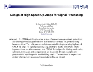 Prof. R. Jacob Baker
Design of High-Speed Op-Amps for Signal Processing
R. Jacob (Jake) Baker, PhD, PE
Professor and Chair
Boise State University
1910 University Dr.
Boise, ID 83725-2075
jbaker@ieee.org
Abstract - As CMOS gate lengths scale to tens of nanometers open circuit gains drop
and analog circuit design techniques that minimize the need for good matching
become critical. This talk presents techniques useful for implementing high-speed
CMOS op-amps for signal processing (e.g. analog-to-digital converters, filters,
input receivers, etc.) in nanometer size CMOS. Techniques for biasing, device size
selection, topologies, and compensation are discussed. Design examples are
presented and used in system level building blocks. The emphasis is on practical
design where power, speed, and manufacturability are critical.
 