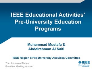 IEEE Educational Activities’
      Pre-University Education
             Programs

                  Muhammad Mustafa &
                  Abdelrahman Al Saifi

     IEEE Region 8 Pre-University Activities Committee
The Jordanian Student
Branches Meeting, Amman
 