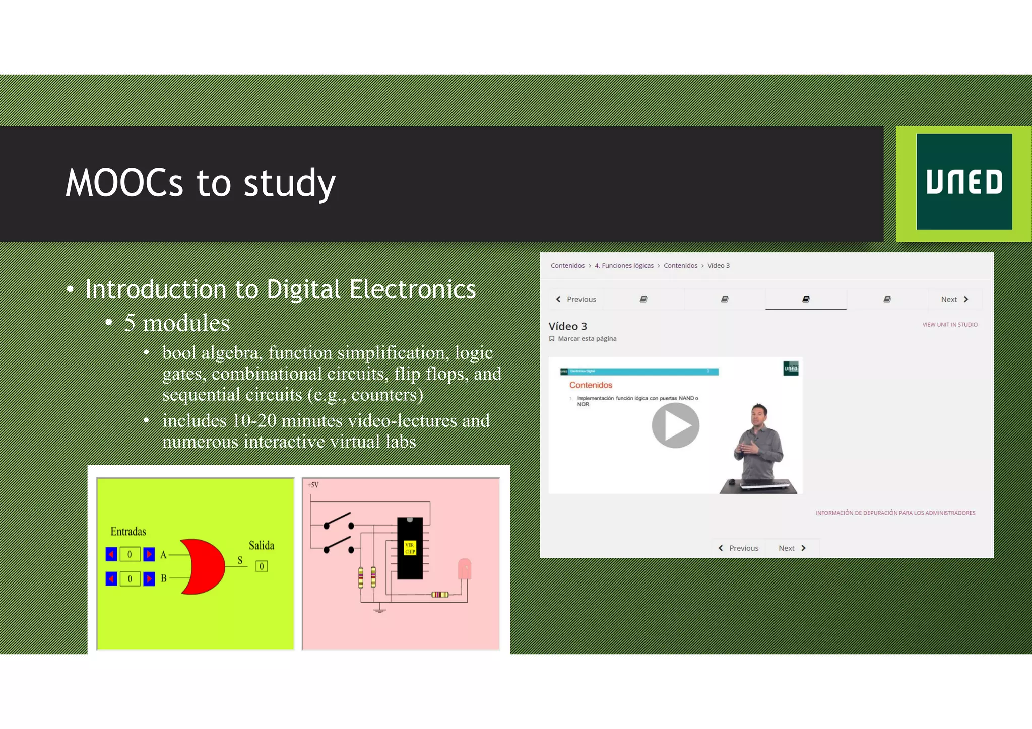 MOOCs to study
• Introduction to Digital Electronics
• 5 modules
• bool algebra, function simplification, logic
gates, combinational circuits, flip flops, and
sequential circuits (e.g., counters)
• includes 10-20 minutes video-lectures and
numerous interactive virtual labs
 