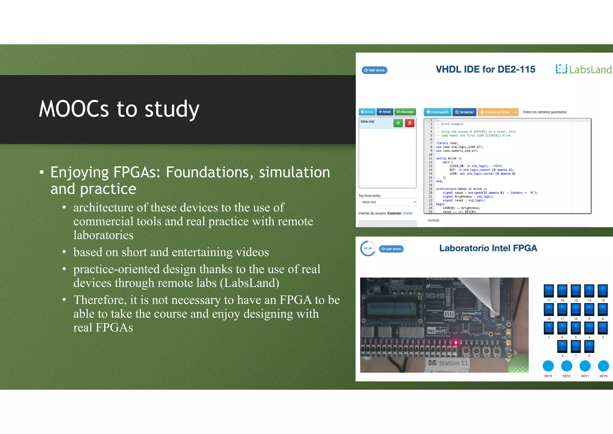 MOOCs to study
• Enjoying FPGAs: Foundations, simulation
and practice
• architecture of these devices to the use of
commercial tools and real practice with remote
laboratories
• based on short and entertaining videos
• practice-oriented design thanks to the use of real
devices through remote labs (LabsLand)
• Therefore, it is not necessary to have an FPGA to be
able to take the course and enjoy designing with
real FPGAs
 