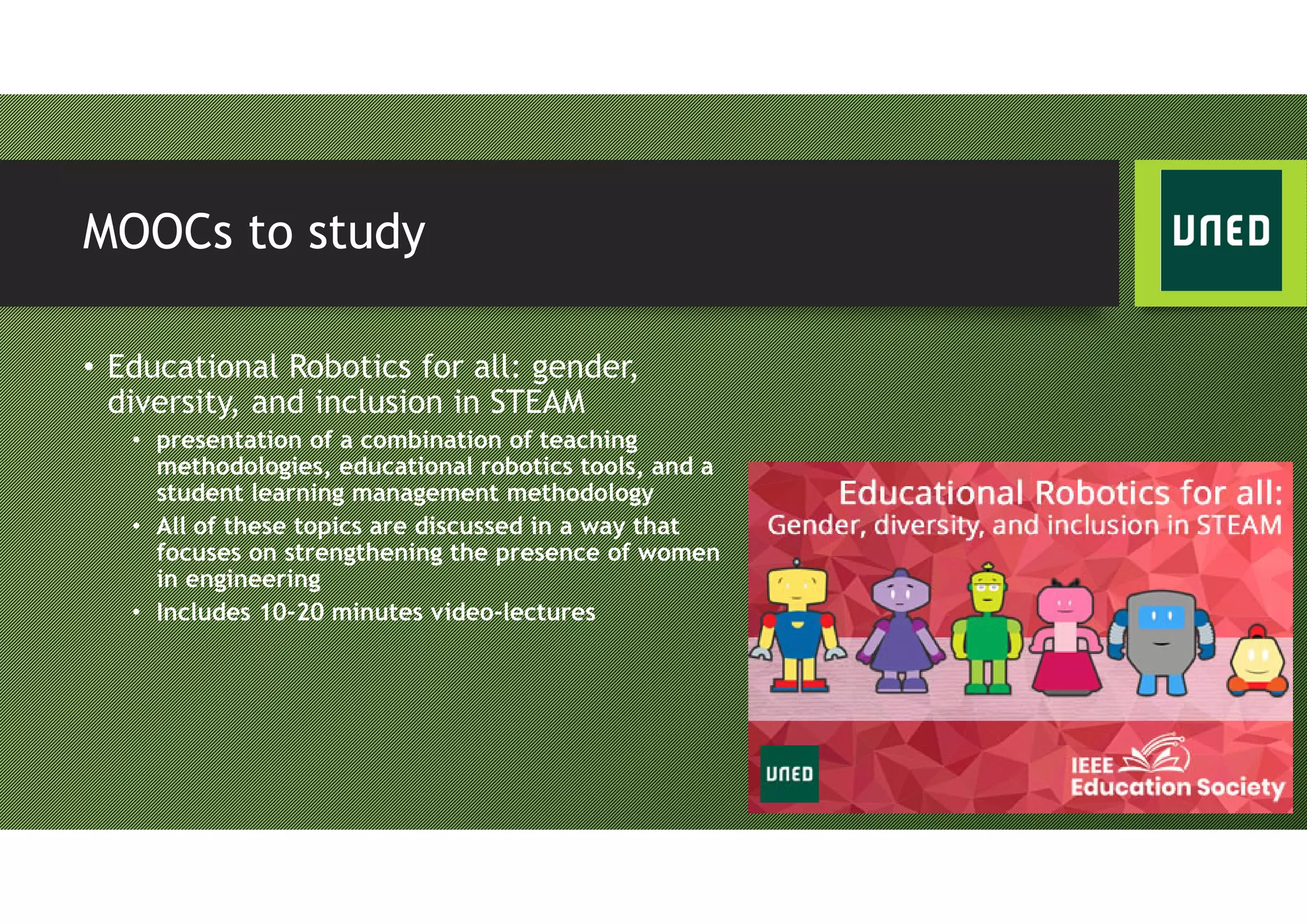 MOOCs to study
• Educational Robotics for all: gender,
diversity, and inclusion in STEAM
• presentation of a combination of teaching
methodologies, educational robotics tools, and a
student learning management methodology
• All of these topics are discussed in a way that
focuses on strengthening the presence of women
in engineering
• Includes 10-20 minutes video-lectures
 