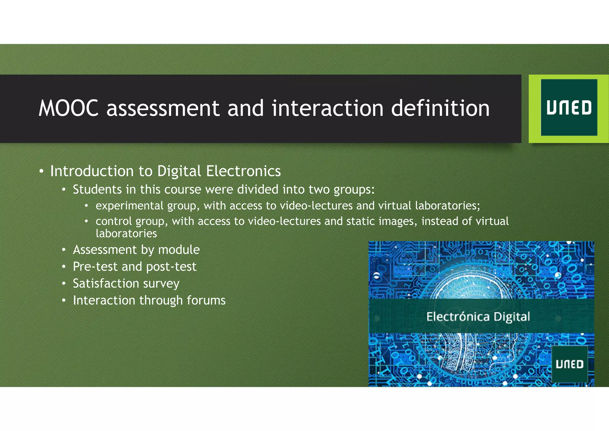MOOC assessment and interaction definition
• Introduction to Digital Electronics
• Students in this course were divided into two groups:
• experimental group, with access to video-lectures and virtual laboratories;
• control group, with access to video-lectures and static images, instead of virtual
laboratories
• Assessment by module
• Pre-test and post-test
• Satisfaction survey
• Interaction through forums
 
