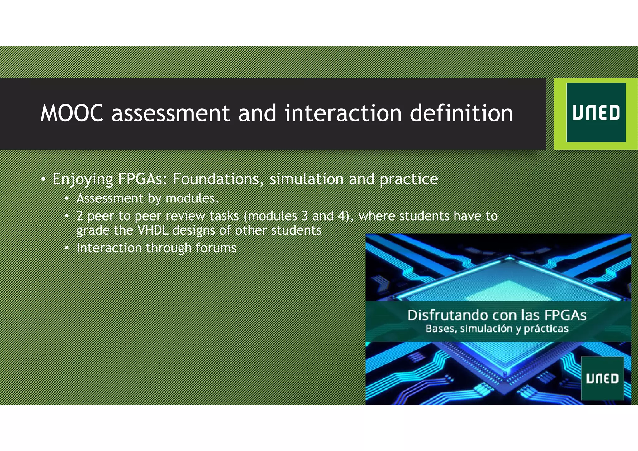 MOOC assessment and interaction definition
• Enjoying FPGAs: Foundations, simulation and practice
• Assessment by modules.
• 2 peer to peer review tasks (modules 3 and 4), where students have to
grade the VHDL designs of other students
• Interaction through forums
 