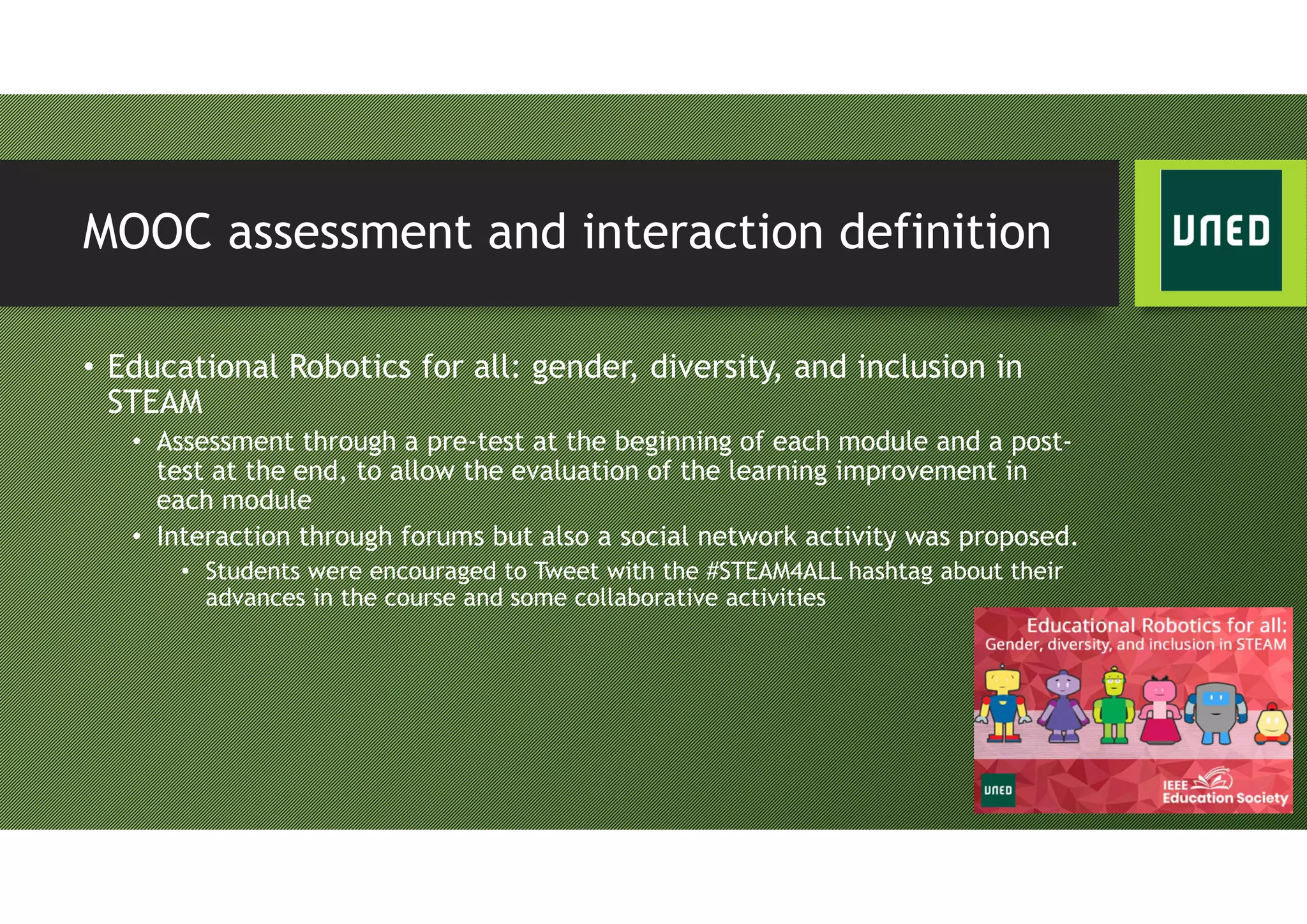 MOOC assessment and interaction definition
• Educational Robotics for all: gender, diversity, and inclusion in
STEAM
• Assessment through a pre-test at the beginning of each module and a post-
test at the end, to allow the evaluation of the learning improvement in
each module
• Interaction through forums but also a social network activity was proposed.
• Students were encouraged to Tweet with the #STEAM4ALL hashtag about their
advances in the course and some collaborative activities
 