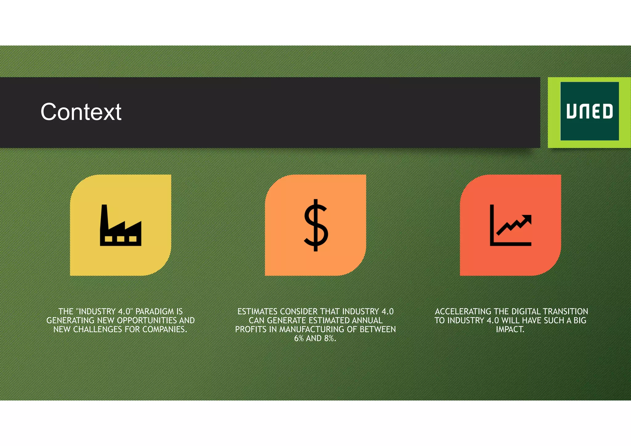 Context
THE "INDUSTRY 4.0" PARADIGM IS
GENERATING NEW OPPORTUNITIES AND
NEW CHALLENGES FOR COMPANIES.
ESTIMATES CONSIDER THAT INDUSTRY 4.0
CAN GENERATE ESTIMATED ANNUAL
PROFITS IN MANUFACTURING OF BETWEEN
6% AND 8%.
ACCELERATING THE DIGITAL TRANSITION
TO INDUSTRY 4.0 WILL HAVE SUCH A BIG
IMPACT.
 