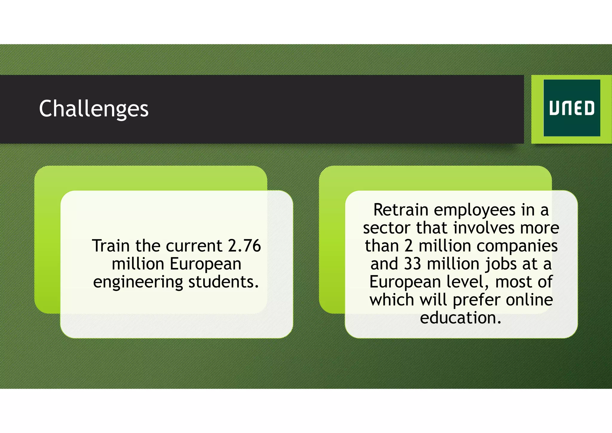 Challenges
Train the current 2.76
million European
engineering students.
Retrain employees in a
sector that involves more
than 2 million companies
and 33 million jobs at a
European level, most of
which will prefer online
education.
 