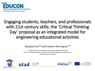 Engaging students, teachers, and professionals
with 21st century skills: the ‘Critical Thinking
Day’ proposal as an integrated model for
engineering educational activities
Gonçalo Cruz12 and Caroline Dominguez12
1University of Trás-os-Montes e Alto Douro, Vila Real, Portugal
2CIDTFF – Research Centre on Didactics and Technology in the Education of
Trainers, Aveiro, Portugal
27-30 April, 2020, Porto, Portugal
 