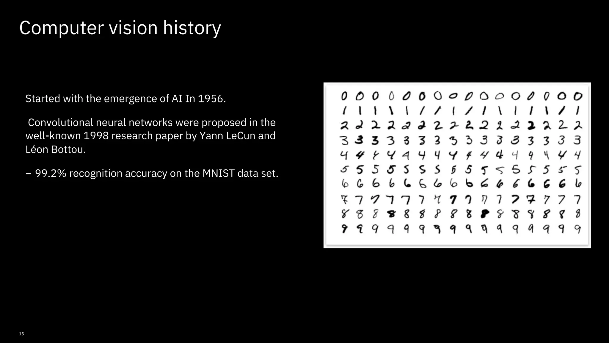 15 Computer vision history Started with the emergence of AI In 1956. Convolutional neural networks were proposed in the well-known 1998 research paper by Yann LeCun and Léon Bottou. - 99.2% recognition accuracy on the MNIST data set. © Copyright IBM Corporation 2019, 2021 