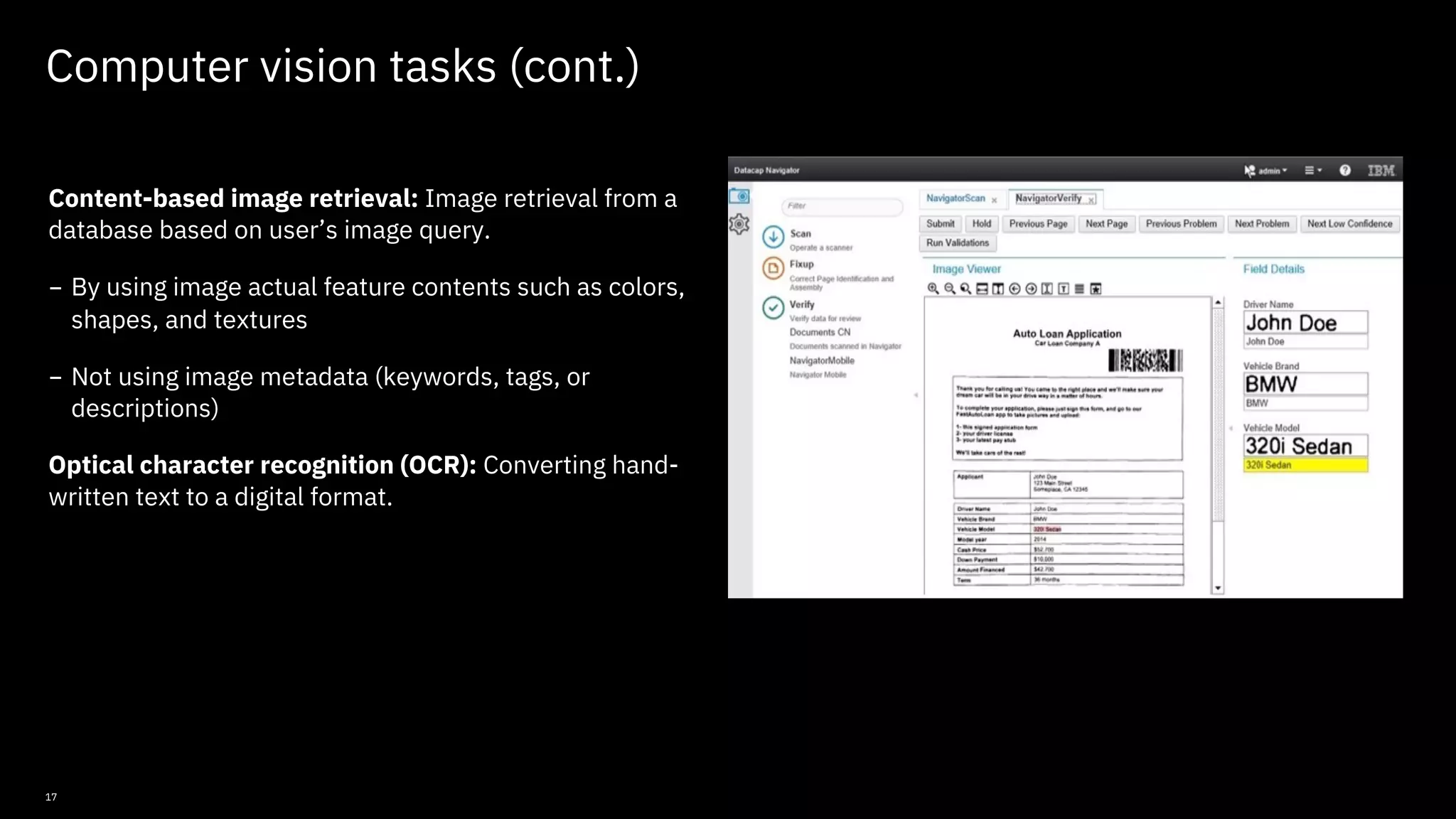 17 Computer vision tasks (cont.) Content-based image retrieval: Image retrieval from a database based on user’s image query. - By using image actual feature contents such as colors, shapes, and textures - Not using image metadata (keywords, tags, or descriptions) Optical character recognition (OCR): Converting hand- written text to a digital format. © Copyright IBM Corporation 2019, 2021 