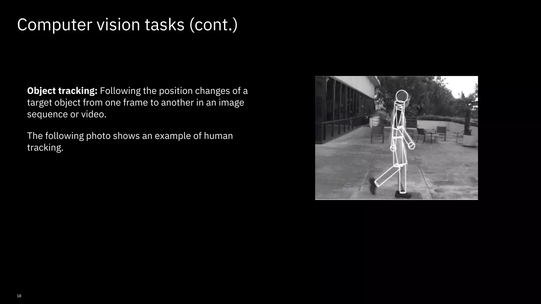 18 Computer vision tasks (cont.) Object tracking: Following the position changes of a target object from one frame to another in an image sequence or video. The following photo shows an example of human tracking. © Copyright IBM Corporation 2019, 2021 