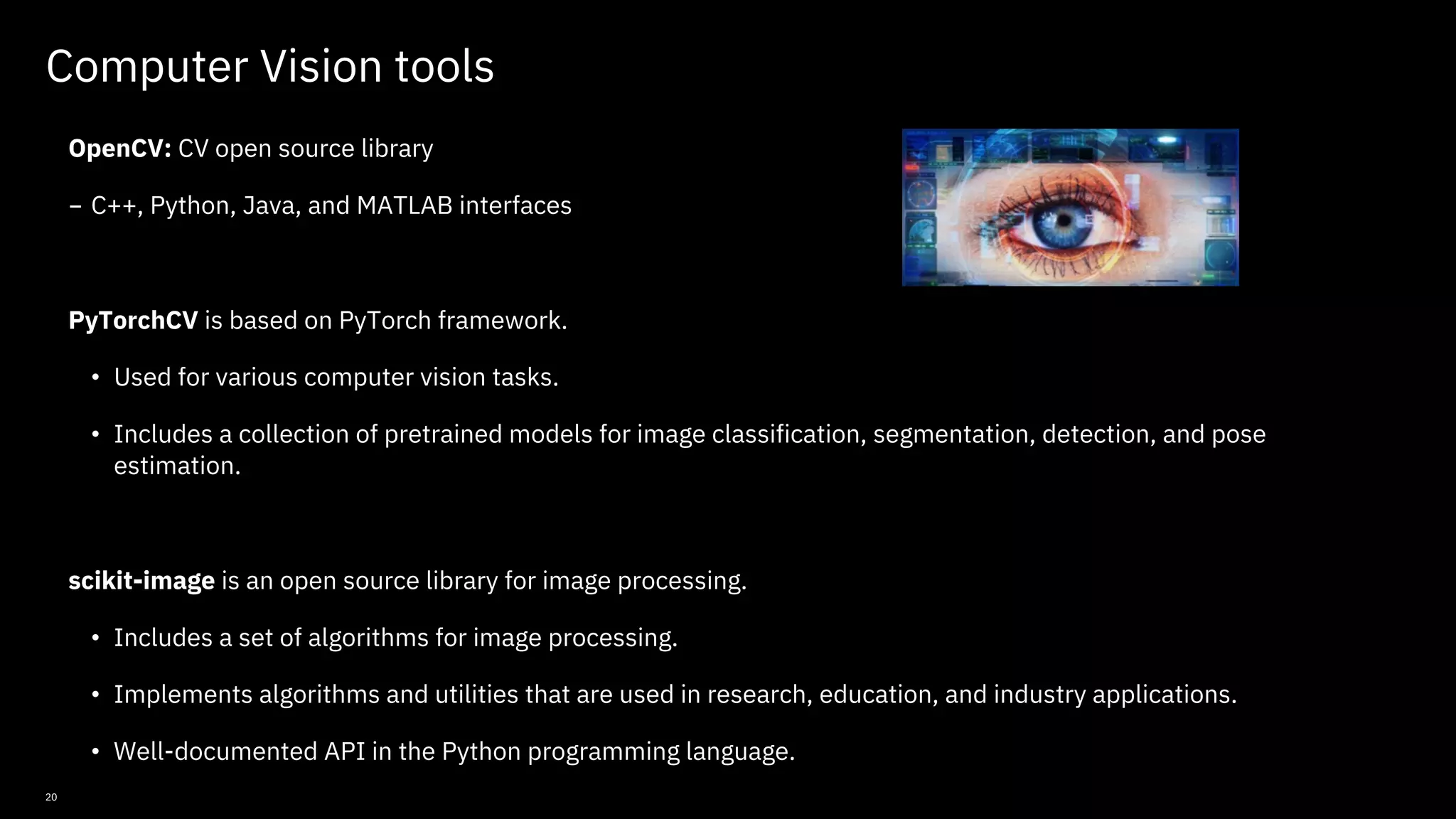 20 Computer Vision tools OpenCV: CV open source library - C++, Python, Java, and MATLAB interfaces PyTorchCV is based on PyTorch framework. • Used for various computer vision tasks. • Includes a collection of pretrained models for image classification, segmentation, detection, and pose estimation. scikit-image is an open source library for image processing. • Includes a set of algorithms for image processing. • Implements algorithms and utilities that are used in research, education, and industry applications. • Well-documented API in the Python programming language. © Copyright IBM Corporation 2019, 2021 