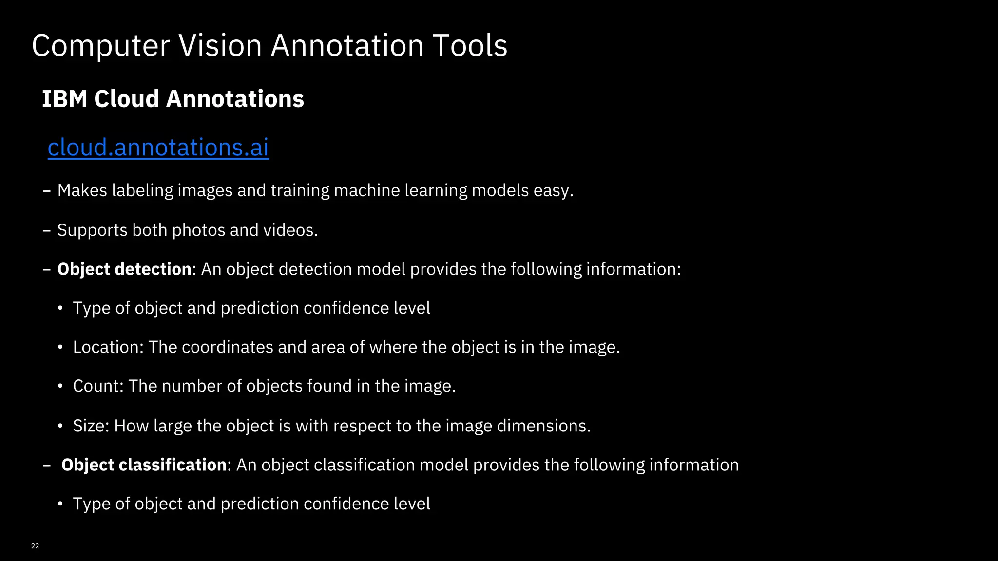 22 Computer Vision Annotation Tools IBM Cloud Annotations cloud.annotations.ai - Makes labeling images and training machine learning models easy. - Supports both photos and videos. - Object detection: An object detection model provides the following information: • Type of object and prediction confidence level • Location: The coordinates and area of where the object is in the image. • Count: The number of objects found in the image. • Size: How large the object is with respect to the image dimensions. - Object classification: An object classification model provides the following information • Type of object and prediction confidence level © Copyright IBM Corporation 2019, 2021 
