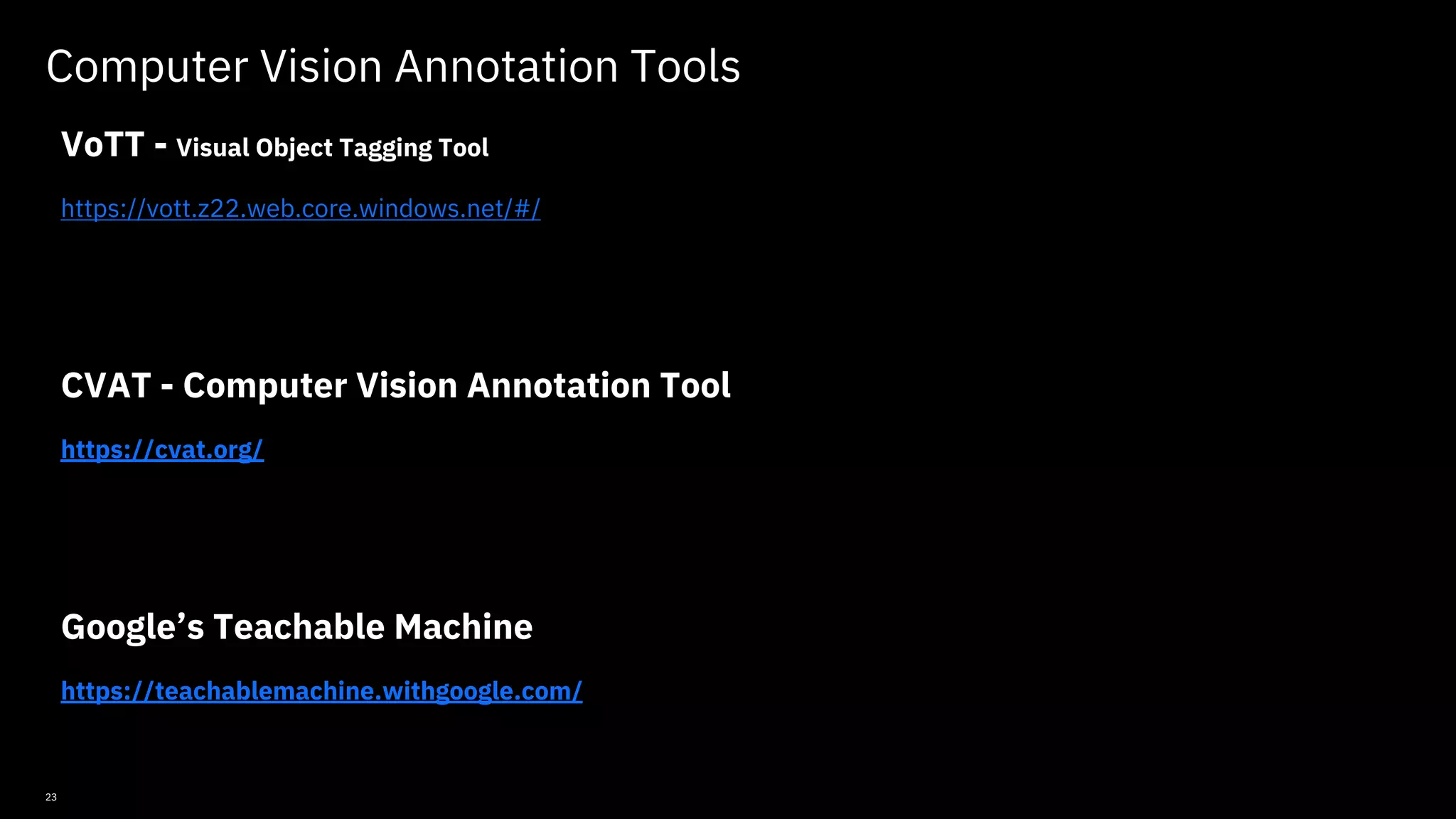 23 Computer Vision Annotation Tools VoTT - Visual Object Tagging Tool https://vott.z22.web.core.windows.net/#/ CVAT - Computer Vision Annotation Tool https://cvat.org/ Google’s Teachable Machine https://teachablemachine.withgoogle.com/ © Copyright IBM Corporation 2019, 2021 