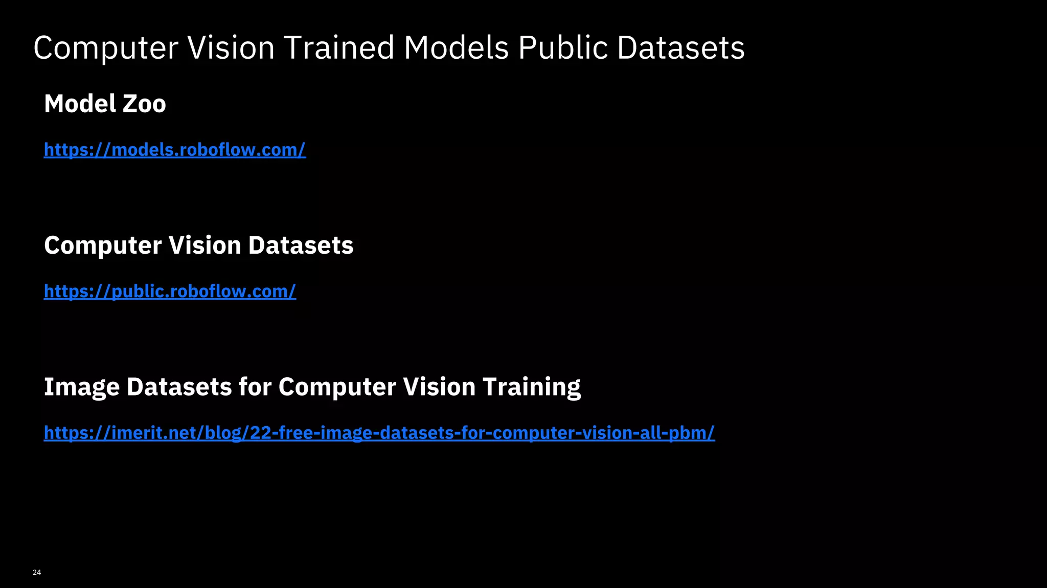 24 Computer Vision Trained Models Public Datasets Model Zoo https://models.roboflow.com/ Computer Vision Datasets https://public.roboflow.com/ Image Datasets for Computer Vision Training https://imerit.net/blog/22-free-image-datasets-for-computer-vision-all-pbm/ © Copyright IBM Corporation 2019, 2021 