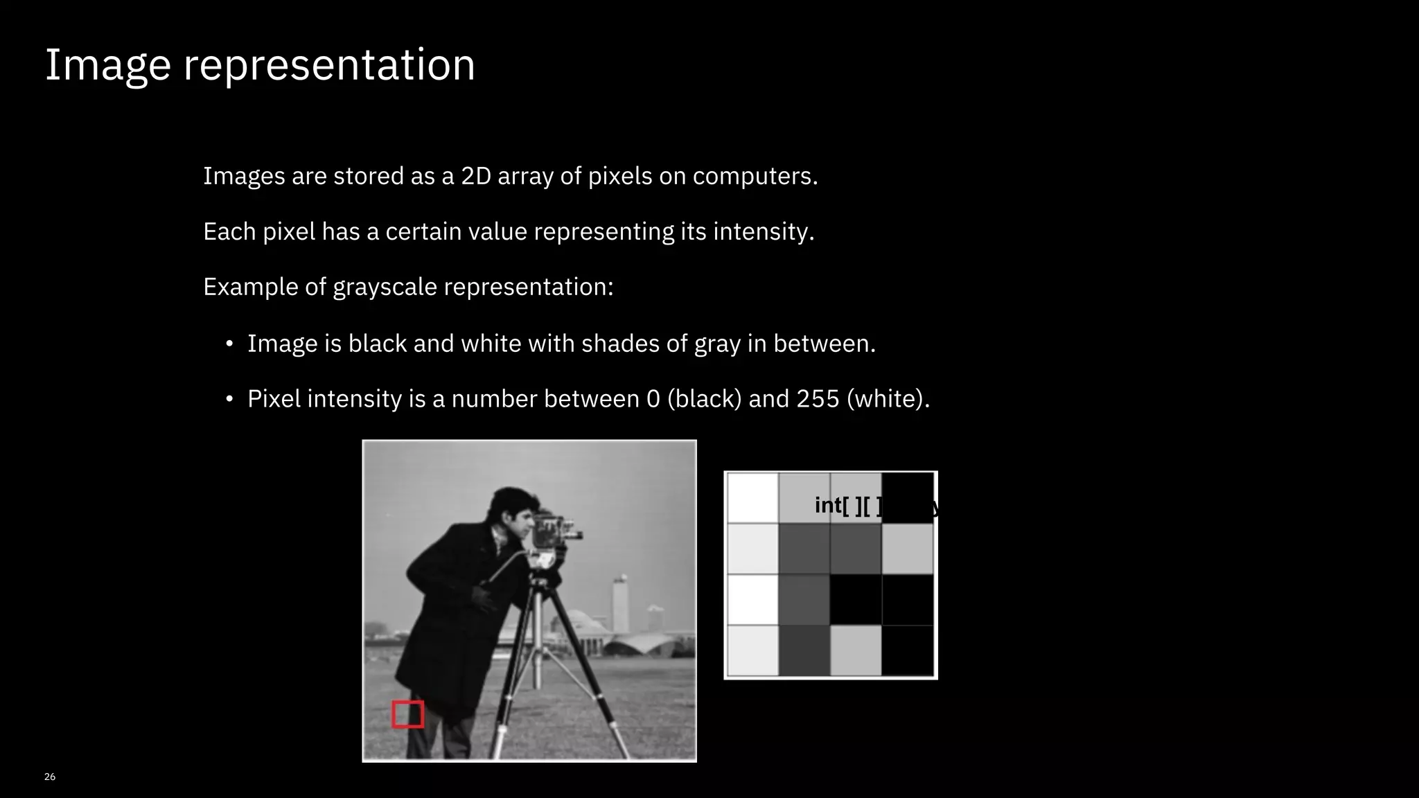 26 Image representation Images are stored as a 2D array of pixels on computers. Each pixel has a certain value representing its intensity. Example of grayscale representation: • Image is black and white with shades of gray in between. • Pixel intensity is a number between 0 (black) and 255 (white). int[ ][ ] array = { {255, 170, 170, 0}, {220, 80, 80, 170}, {255, 80, 0, 0}, {175, 20, 170, 0} }; © Copyright IBM Corporation 2019, 2021 
