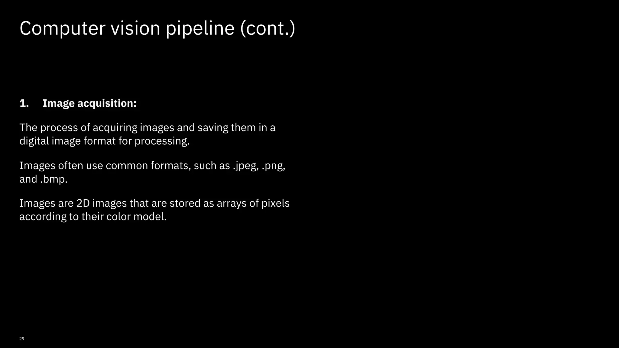 29 Computer vision pipeline (cont.) 1. Image acquisition: The process of acquiring images and saving them in a digital image format for processing. Images often use common formats, such as .jpeg, .png, and .bmp. Images are 2D images that are stored as arrays of pixels according to their color model. © Copyright IBM Corporation 2019, 2021 